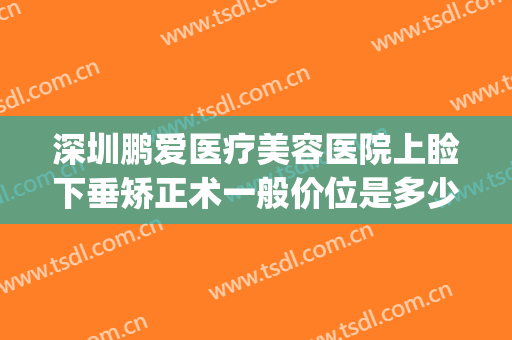 深圳鹏爱医疗美容医院上睑下垂矫正术一般价位是多少钱?贵不贵?(深圳鹏爱美容整形医院)