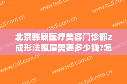 北京韩啸医疗美容门诊部z成形法整眉需要多少钱?怎么样?(医生韩啸整形怎样)