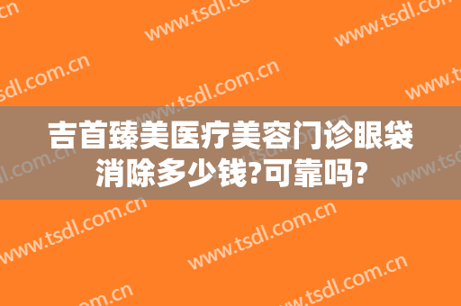吉首臻美医疗美容门诊眼袋消除多少钱?可靠吗?