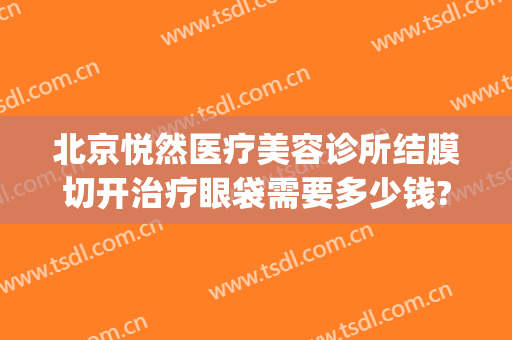 北京悦然医疗美容诊所结膜切开治疗眼袋需要多少钱?多长时间恢复?(北京医院做眼袋手术多少钱)