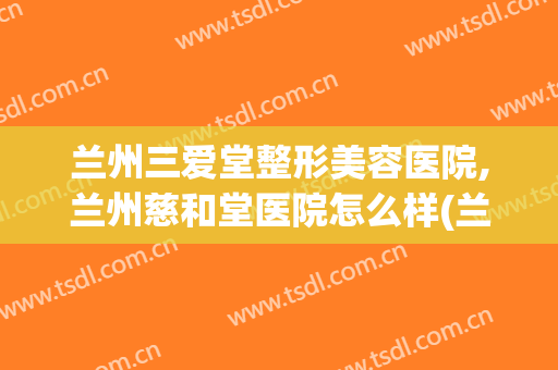 兰州三爱堂整形美容医院,兰州慈和堂医院怎么样(兰州市三爱堂医院怎么样)