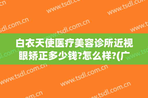 白衣天使医疗美容诊所近视眼矫正多少钱?怎么样?(广州丽睛视力矫正怎样)