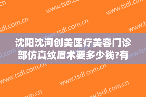 沈阳沈河创美医疗美容门诊部仿真纹眉术要多少钱?有哪些优势?(沈阳创美医疗美容医院)