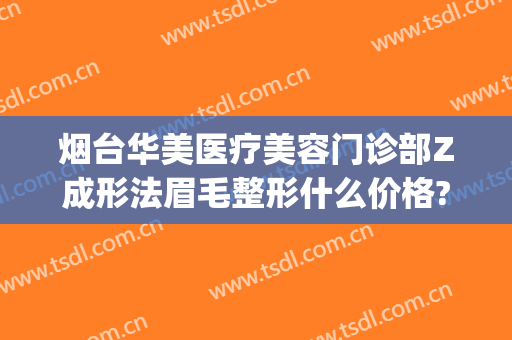 烟台华美医疗美容门诊部Z成形法眉毛整形什么价格?可靠吗?(烟台新面孔医疗美容整形)