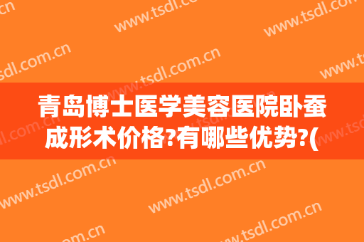 青岛博士医学美容医院卧蚕成形术价格?有哪些优势?(卧蚕整形手术价格)
