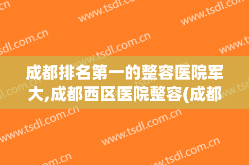 成都排名第一的整容医院军大,成都西区医院整容(成都军大整形美容医院怎么样)
