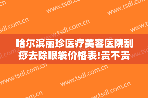 哈尔滨丽珍医疗美容医院刮痧去除眼袋价格表!贵不贵?
