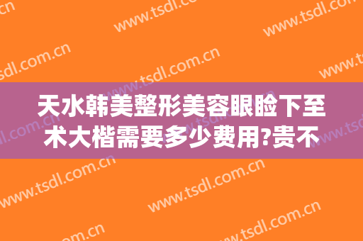 天水韩美整形美容眼睑下至术大楷需要多少费用?贵不贵?(整容医院下巴要多少钱)