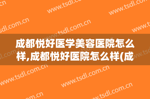 成都悦好医学美容医院怎么样,成都悦好医院怎么样(成都悦好整形美容医院)
