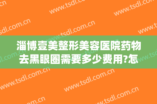 淄博壹美整形美容医院药物去黑眼圈需要多少费用?怎么样?(医美去黑眼圈要多少钱)