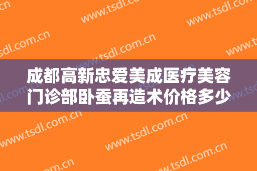 成都高新忠爱美成医疗美容门诊部卧蚕再造术价格多少钱?需要多久恢复?