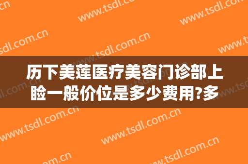 历下美莲医疗美容门诊部上睑一般价位是多少费用?多长时间恢复?(历下美莲整形医院怎么样)