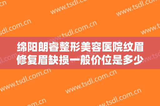 绵阳朗睿整形美容医院纹眉修复眉缺损一般价位是多少钱?有哪些优势?