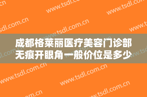成都格莱丽医疗美容门诊部无痕开眼角一般价位是多少钱?多长时间恢复?