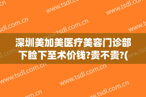 深圳美加美医疗美容门诊部下睑下至术价钱?贵不贵?(深圳眼睑下垂手术要多少钱)