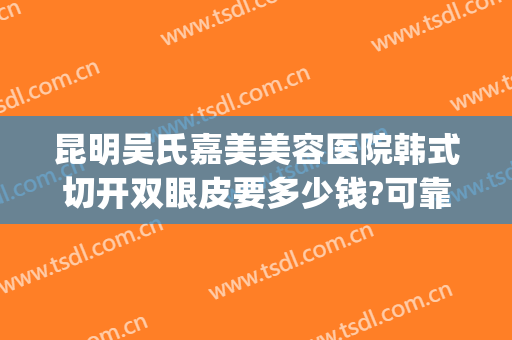 昆明吴氏嘉美美容医院韩式切开双眼皮要多少钱?可靠吗?(昆明吴氏整形医院的价格)