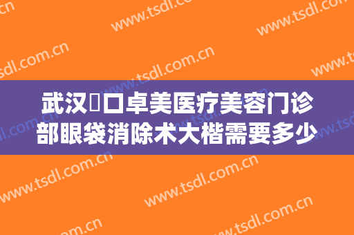 武汉硚口卓美医疗美容门诊部眼袋消除术大楷需要多少钱?怎么样?(武汉一医院割眼袋怎么样)