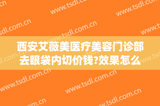 西安艾薇美医疗美容门诊部去眼袋内切价钱?效果怎么样?(西安正规整形艾薇美可以吗)