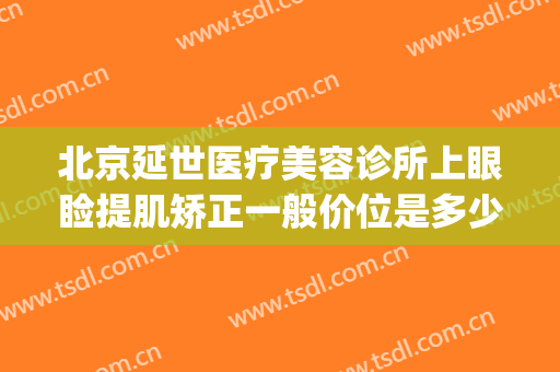 北京延世医疗美容诊所上眼睑提肌矫正一般价位是多少钱?靠谱吗?(延世医疗美容医院怎么样)