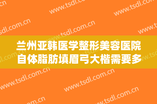 兰州亚韩医学整形美容医院自体脂肪填眉弓大楷需要多少钱?怎么样?(兰州眼袋手术兰州亚韩整形医院)