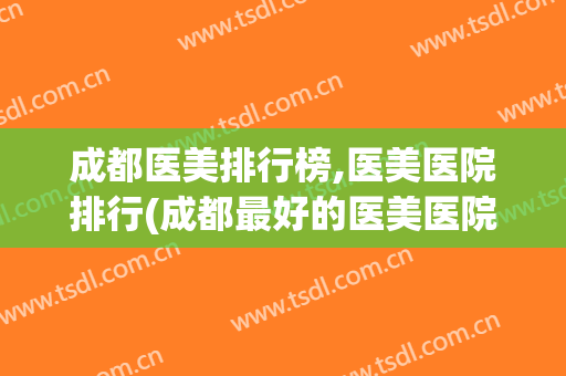 成都医美排行榜,医美医院排行(成都最好的医美医院是哪家)