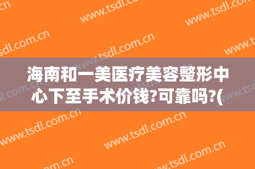 海南和一美医疗美容整形中心下至手术价钱?可靠吗?(美一度医疗美容医院正规吗)