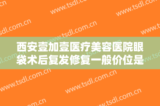 西安壹加壹医疗美容医院眼袋术后复发修复一般价位是多少钱?有哪些优势?