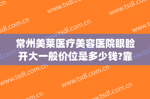 常州美莱医疗美容医院眼睑开大一般价位是多少钱?靠谱吗?(常州美莱医疗美容医院价格表)