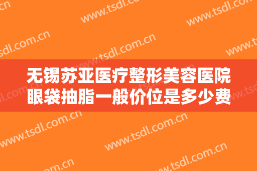无锡苏亚医疗整形美容医院眼袋抽脂一般价位是多少费用?效果怎么样?