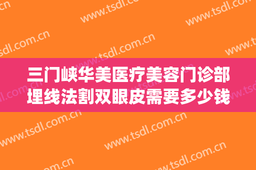 三门峡华美医疗美容门诊部埋线法割双眼皮需要多少钱?有哪些优势?(华西医院双眼皮埋线多少钱)
