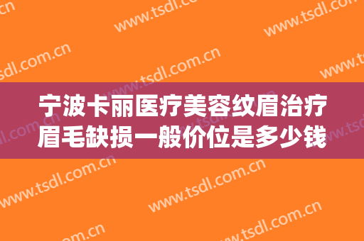 宁波卡丽医疗美容纹眉治疗眉毛缺损一般价位是多少钱?可靠吗?(纹眉店修眉毛多少钱)