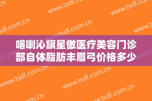 喀喇沁旗星傲医疗美容门诊部自体脂肪丰眉弓价格多少钱?可靠吗?