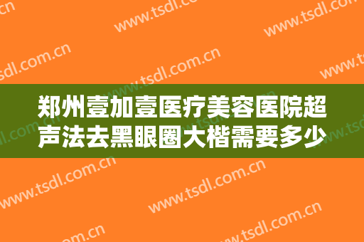 郑州壹加壹医疗美容医院超声法去黑眼圈大楷需要多少钱?可靠吗?