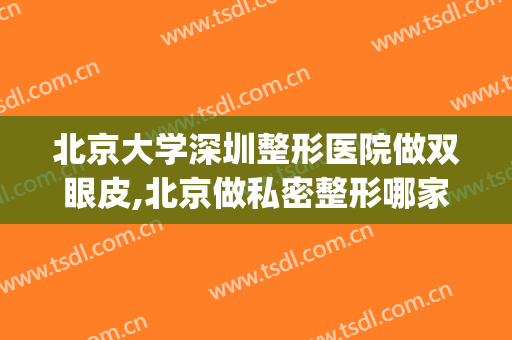 北京大学深圳整形医院做双眼皮,北京做私密整形哪家医院好(北京大学深圳整形医院好不好)