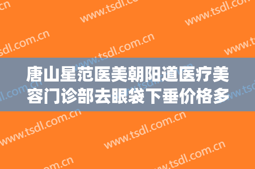 唐山星范医美朝阳道医疗美容门诊部去眼袋下垂价格多少钱?靠谱吗?(唐山星范医疗美容医院)