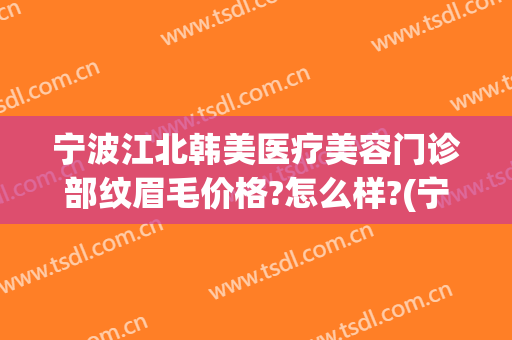 宁波江北韩美医疗美容门诊部纹眉毛价格?怎么样?(宁波江北泫美医疗美容 电话)