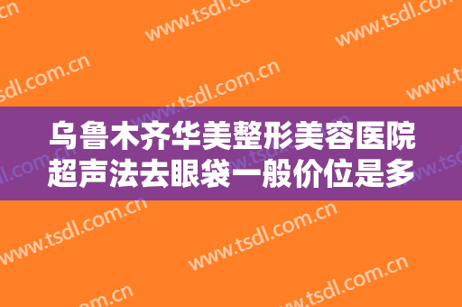 乌鲁木齐华美整形美容医院超声法去眼袋一般价位是多少?需要多久恢复?