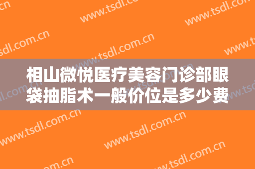 相山微悦医疗美容门诊部眼袋抽脂术一般价位是多少费用?靠谱吗?