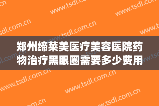 郑州缔莱美医疗美容医院药物治疗黑眼圈需要多少费用?效果怎么样?(郑州缔莱美医疗美容医院电话多少)