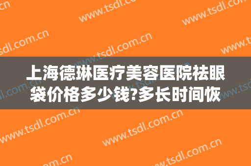 上海德琳医疗美容医院祛眼袋价格多少钱?多长时间恢复?(玑琳莎治疗眼袋效果)