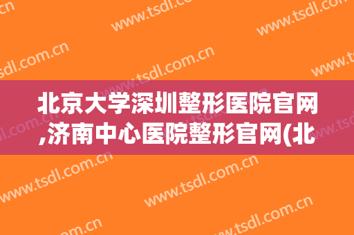 北京大学深圳整形医院官网,济南中心医院整形官网(北京整形医院网站)
