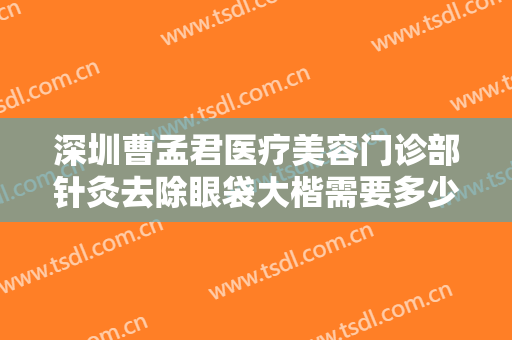 深圳曹孟君医疗美容门诊部针灸去除眼袋大楷需要多少费用?可靠吗?