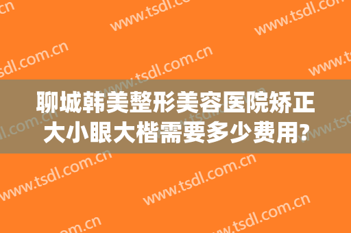 聊城韩美整形美容医院矫正大小眼大楷需要多少费用?好不好?(聊城市美容整形医院)