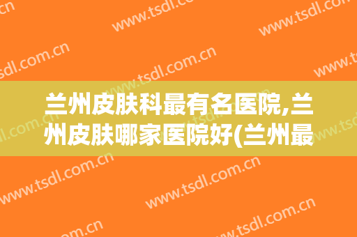 兰州皮肤科最有名医院,兰州皮肤哪家医院好(兰州最好的公认皮肤科医院)