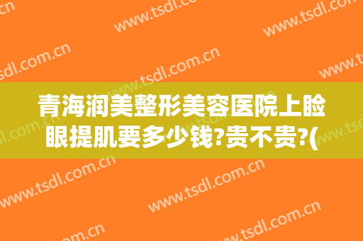 青海润美整形美容医院上睑眼提肌要多少钱?贵不贵?(上眼睑提拉多少钱)