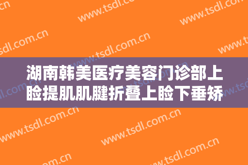 湖南韩美医疗美容门诊部上睑提肌肌腱折叠上睑下垂矫正术价钱?有哪些优势?