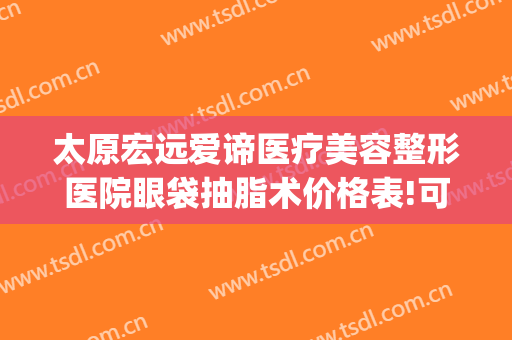 太原宏远爱谛医疗美容整形医院眼袋抽脂术价格表!可靠吗?(太原宏远爱谛美容医院怎么样)
