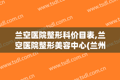 兰空医院整形科价目表,兰空医院整形美容中心(兰州兰空医院美容科)