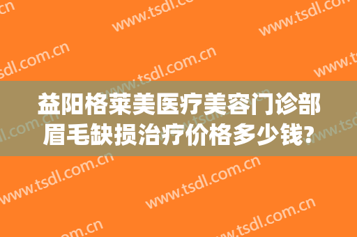 益阳格莱美医疗美容门诊部眉毛缺损治疗价格多少钱?效果怎么样?(益阳格莱美医疗美容门诊部预约电话)