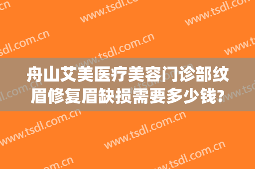 舟山艾美医疗美容门诊部纹眉修复眉缺损需要多少钱?可靠吗?(舟山艾美医学美容怎么样)